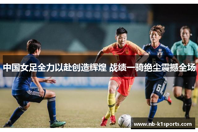 中国女足全力以赴创造辉煌 战绩一骑绝尘震撼全场