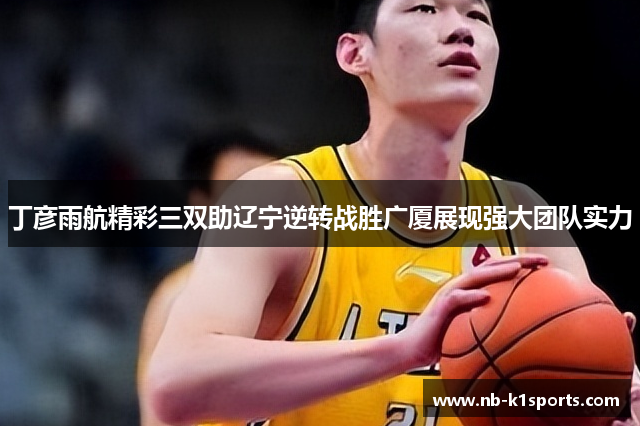 丁彦雨航精彩三双助辽宁逆转战胜广厦展现强大团队实力