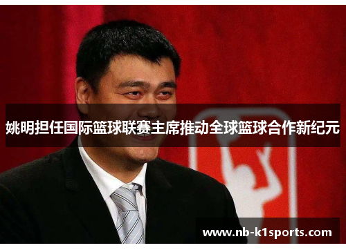 姚明担任国际篮球联赛主席推动全球篮球合作新纪元