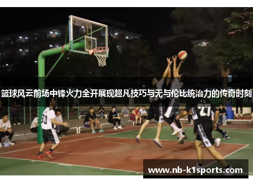 篮球风云前场中锋火力全开展现超凡技巧与无与伦比统治力的传奇时刻