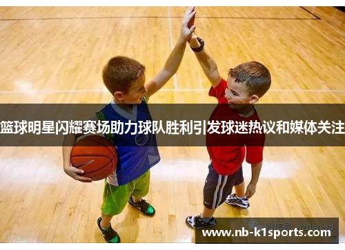 篮球明星闪耀赛场助力球队胜利引发球迷热议和媒体关注
