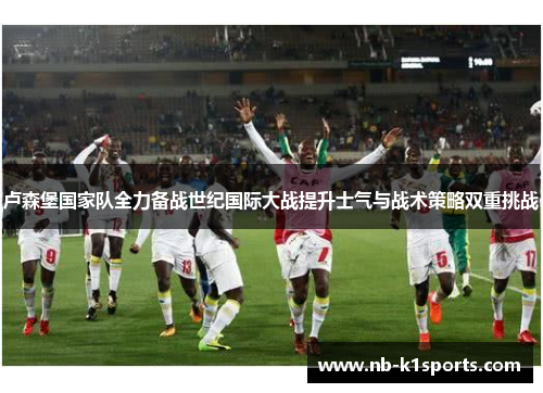 卢森堡国家队全力备战世纪国际大战提升士气与战术策略双重挑战