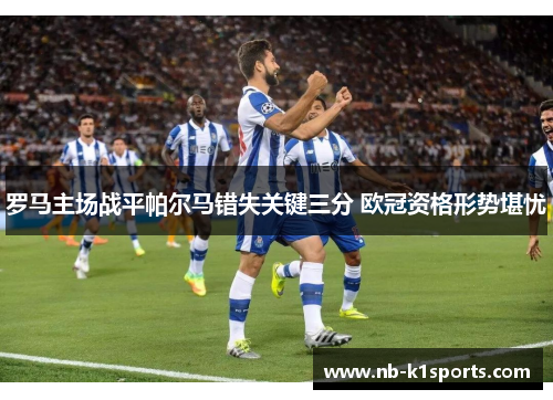 罗马主场战平帕尔马错失关键三分 欧冠资格形势堪忧