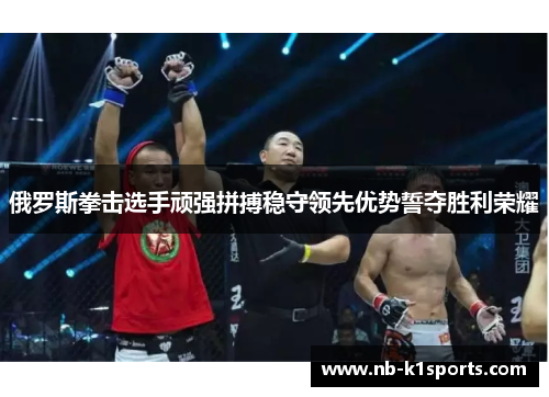 俄罗斯拳击选手顽强拼搏稳守领先优势誓夺胜利荣耀